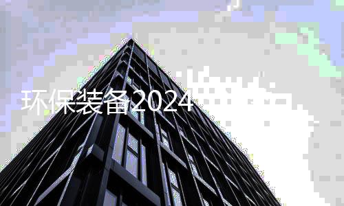 环保装备2024:逆势韧性与发展趋势