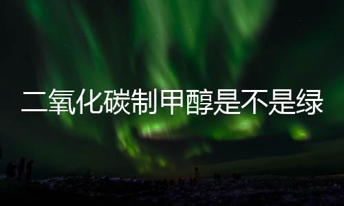 二氧化碳制甲醇是不是绿色甲醇?