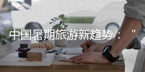 中国暑期旅游新趋势:“主题奔赴”带动消费热潮