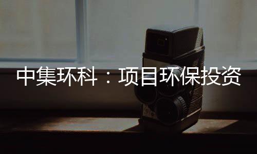 中集环科:项目环保投资额现不同版本,环评单位曾因数据造假被点名