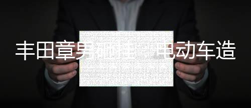 丰田章男砸挂:电动车造越多,碳排放越多
