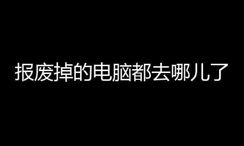 报废掉的电脑都去哪儿了?联想官方科普