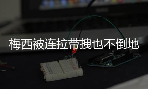 梅西被连拉带拽也不倒地!一心向前 全世界感动